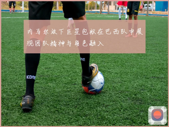 内马尔放下巨星包袱在巴西队中展现团队精神与角色融入