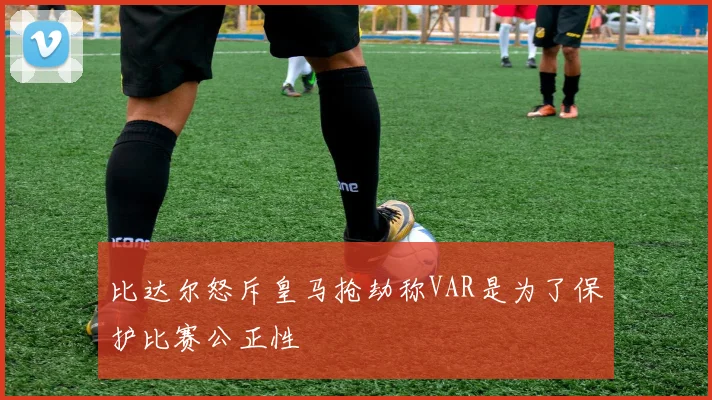 比达尔怒斥皇马抢劫称VAR是为了保护比赛公正性