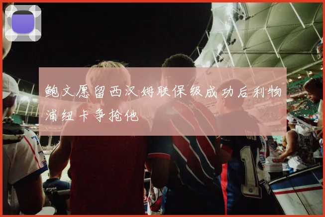 鲍文愿留西汉姆联保级成功后利物浦纽卡争抢他