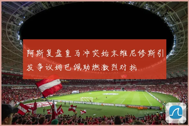 阿斯复盘皇马冲突始末维尼修斯引发争议姆巴佩助燃激烈对抗